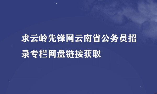 求云岭先锋网云南省公务员招录专栏网盘链接获取