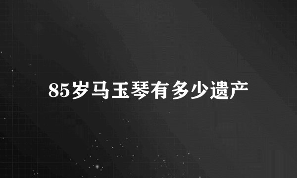 85岁马玉琴有多少遗产
