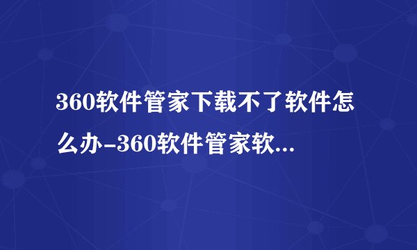 360软件管家下载不了软件怎么办-360软件管家软件下载失败的解决方法