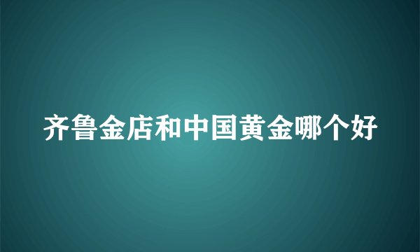 齐鲁金店和中国黄金哪个好