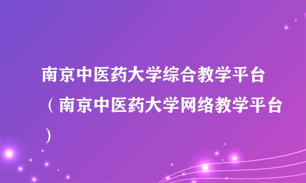 南京中医药大学综合教学平台(南京中医药大学网络教学平台)