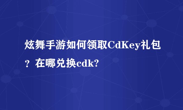 炫舞手游如何领取CdKey礼包？在哪兑换cdk?