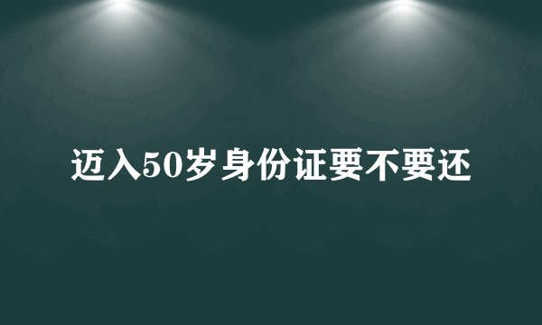 迈入50岁身份证要不要还