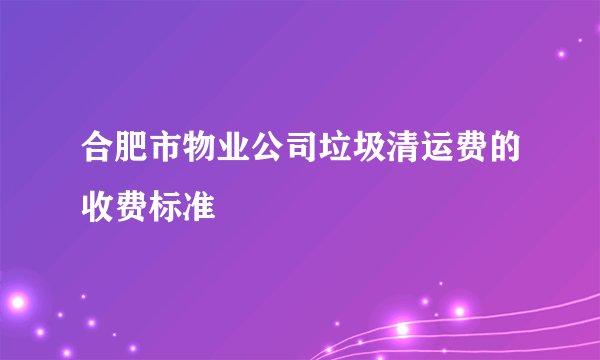 合肥市物业公司垃圾清运费的收费标准