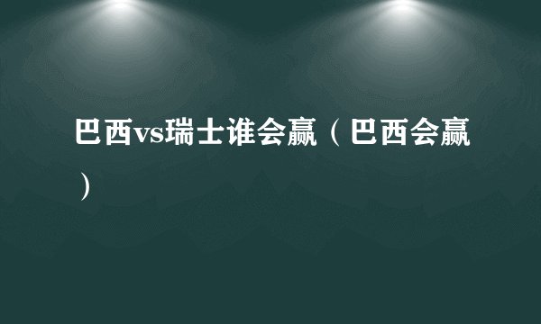 巴西vs瑞士谁会赢（巴西会赢）