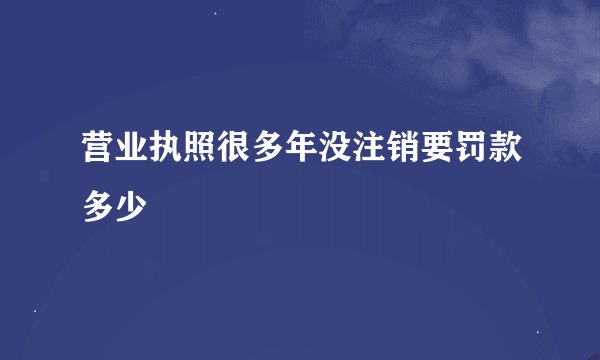营业执照很多年没注销要罚款多少