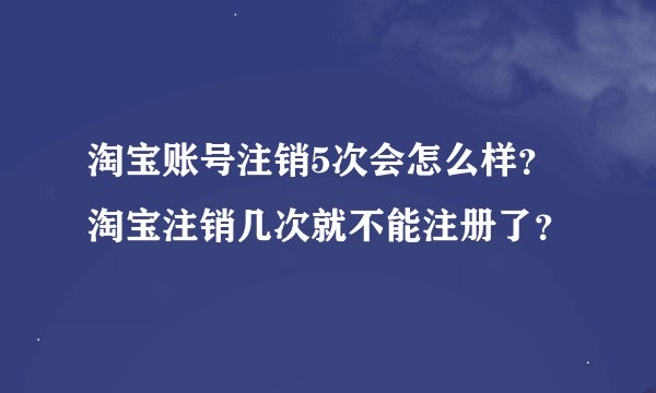 淘宝账号注销5次会怎么样？淘宝注销几次就不能注册了？