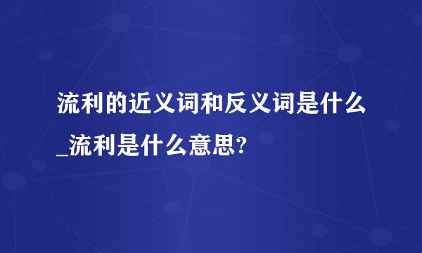 流利的近义词和反义词是什么_流利是什么意思?