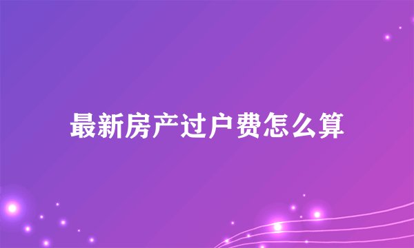 最新房产过户费怎么算