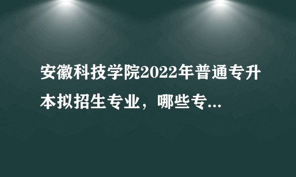 安徽科技学院2022年普通专升本拟招生专业，哪些专业被取消了呢