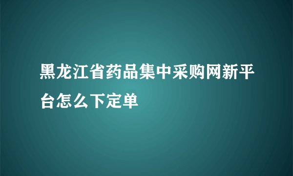 黑龙江省药品集中采购网新平台怎么下定单