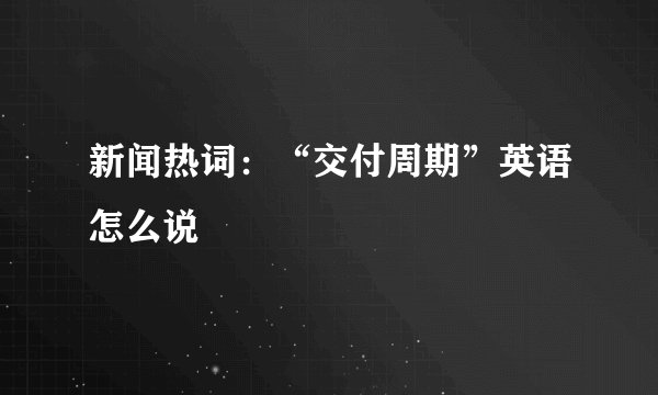新闻热词：“交付周期”英语怎么说
