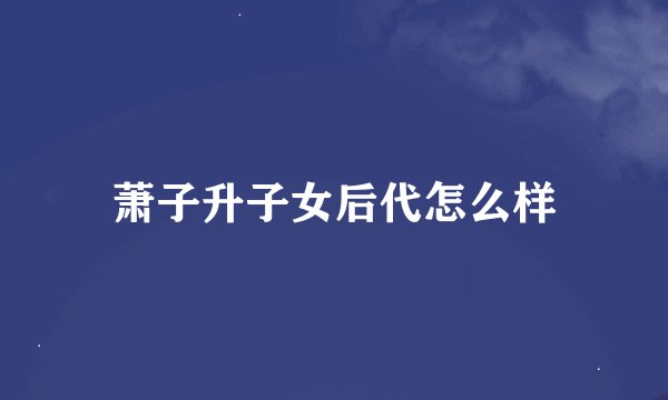 萧子升子女后代怎么样