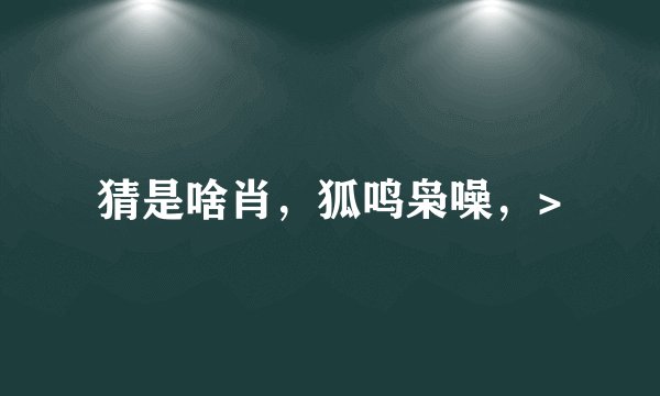猜是啥肖，狐鸣枭噪，>