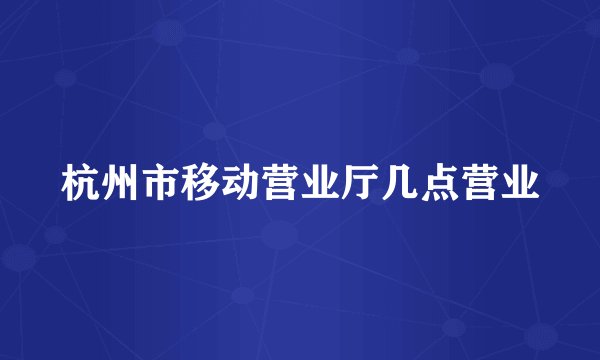 杭州市移动营业厅几点营业