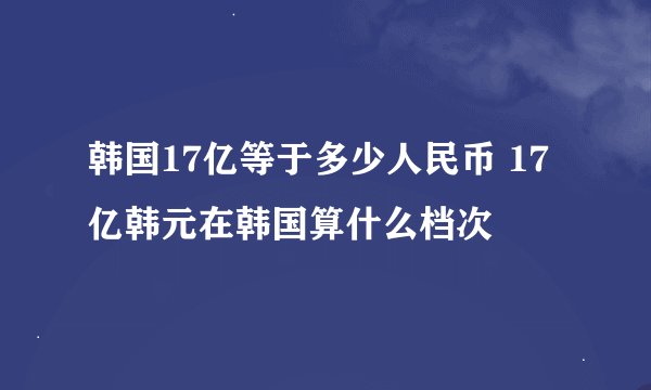 韩国17亿等于多少人民币 17亿韩元在韩国算什么档次