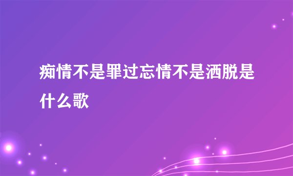 痴情不是罪过忘情不是洒脱是什么歌