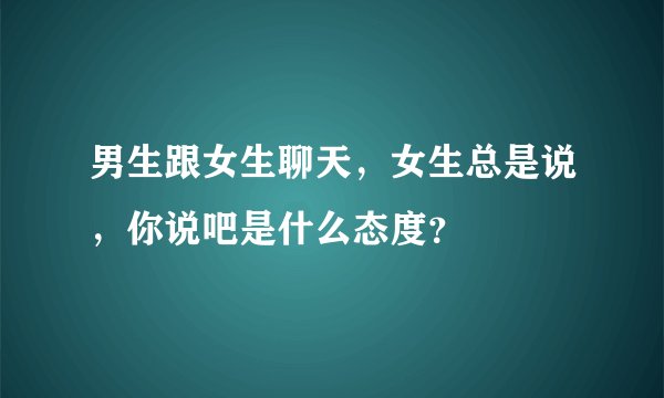 男生跟女生聊天，女生总是说，你说吧是什么态度？