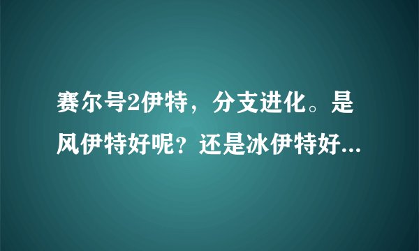 赛尔号2伊特，分支进化。是风伊特好呢？还是冰伊特好呢？还是电伊特好呢？ （分析）选最好的一个。