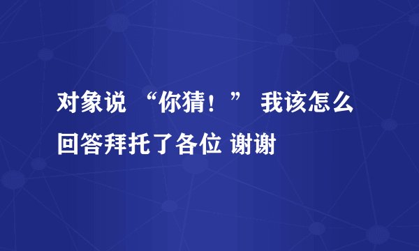对象说 “你猜！” 我该怎么回答拜托了各位 谢谢
