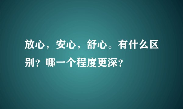 放心，安心，舒心。有什么区别？哪一个程度更深？