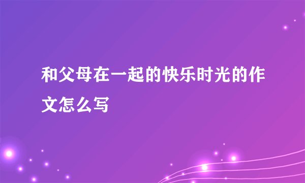 和父母在一起的快乐时光的作文怎么写