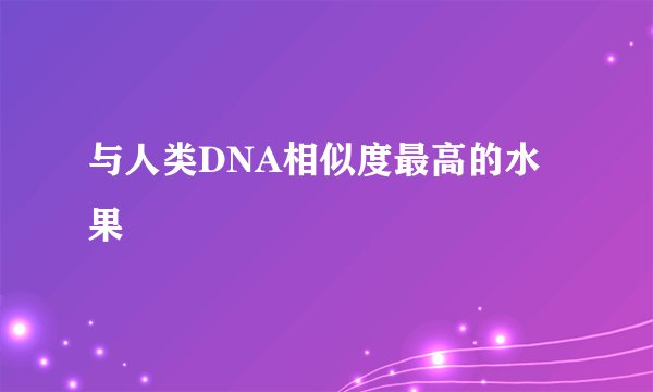 与人类DNA相似度最高的水果