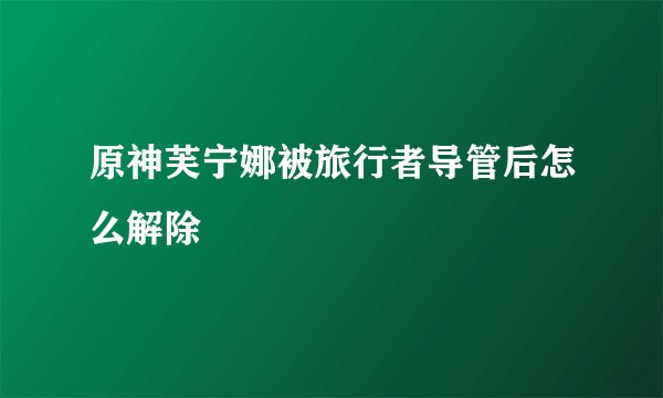 原神芙宁娜被旅行者导管后怎么解除