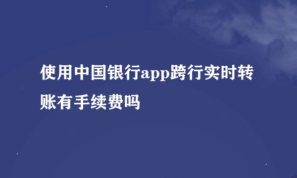 使用中国银行app跨行实时转账有手续费吗