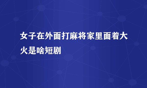 女子在外面打麻将家里面着大火是啥短剧