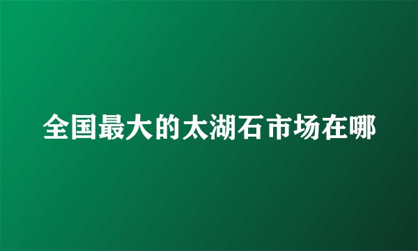 全国最大的太湖石市场在哪