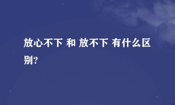 放心不下 和 放不下 有什么区别?