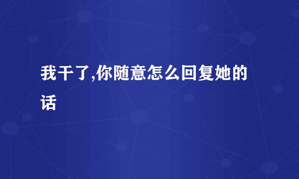 我干了,你随意怎么回复她的话