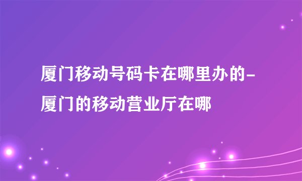 厦门移动号码卡在哪里办的-厦门的移动营业厅在哪