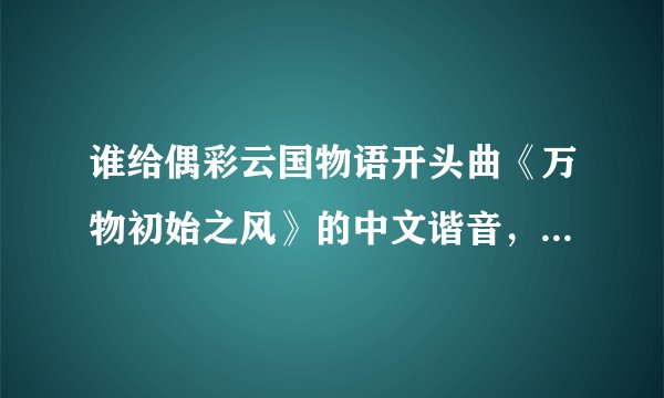 谁给偶彩云国物语开头曲《万物初始之风》的中文谐音，最好完整能对上，不要罗马音，谢谢了