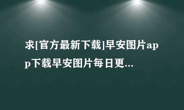 求[官方最新下载]早安图片app下载早安图片每日更新app下载安装完整网盘链接下载