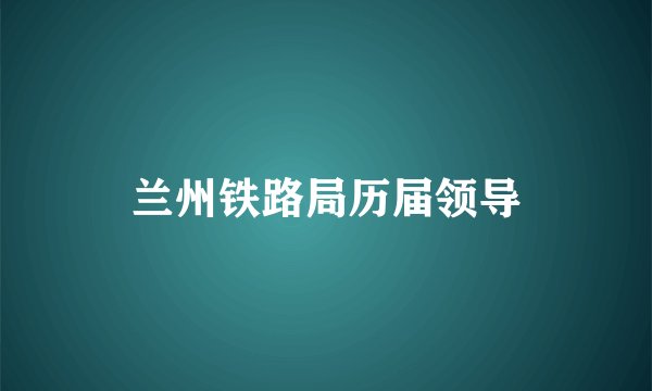 兰州铁路局历届领导