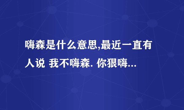 嗨森是什么意思,最近一直有人说 我不嗨森. 你狠嗨森 什么的,求问这个词是什么 意思