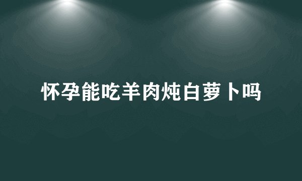 怀孕能吃羊肉炖白萝卜吗