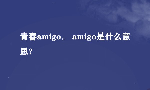 青春amigo。 amigo是什么意思?