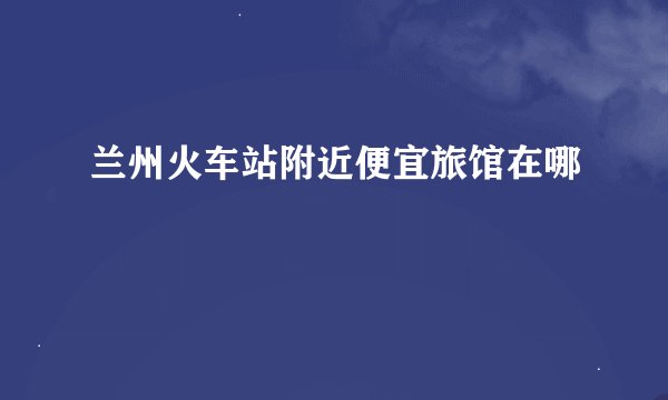兰州火车站附近便宜旅馆在哪