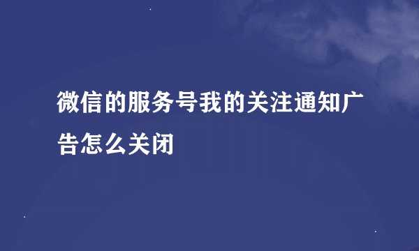 微信的服务号我的关注通知广告怎么关闭