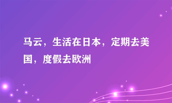 马云，生活在日本，定期去美国，度假去欧洲