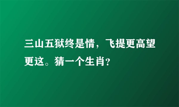 三山五狱终是情，飞提更高望更这。猜一个生肖？