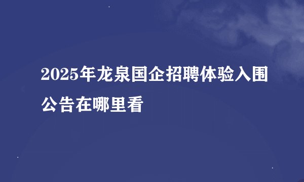 2025年龙泉国企招聘体验入围公告在哪里看