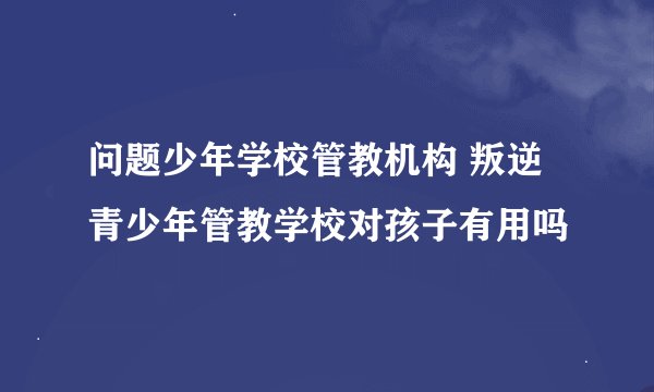问题少年学校管教机构 叛逆青少年管教学校对孩子有用吗