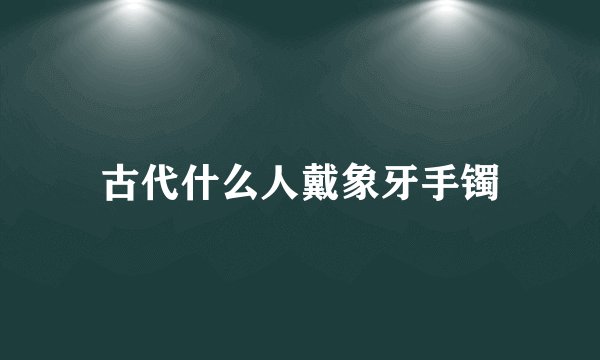 古代什么人戴象牙手镯