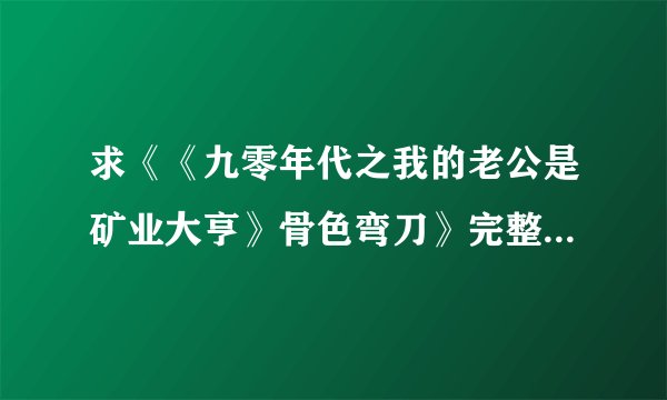 求《《九零年代之我的老公是矿业大亨》骨色弯刀》完整txt小说百度网盘下载链接