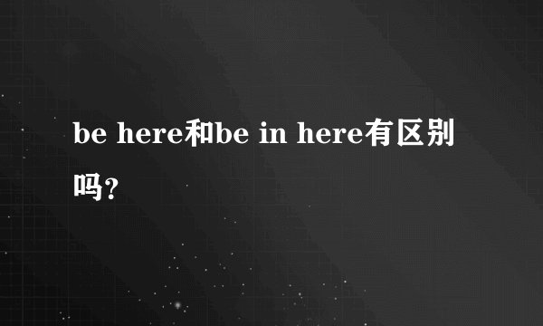 be here和be in here有区别吗？