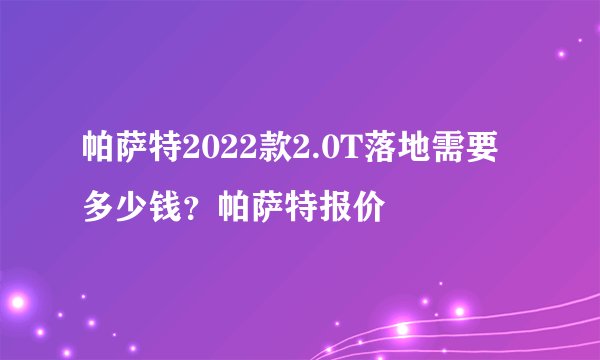 帕萨特2022款2.0T落地需要多少钱？帕萨特报价